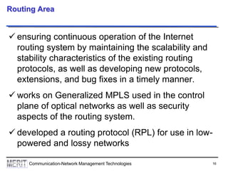 16Communication-Network Management Technologies
Routing Area
 ensuring continuous operation of the Internet
routing system by maintaining the scalability and
stability characteristics of the existing routing
protocols, as well as developing new protocols,
extensions, and bug fixes in a timely manner.
 works on Generalized MPLS used in the control
plane of optical networks as well as security
aspects of the routing system.
 developed a routing protocol (RPL) for use in low-
powered and lossy networks
 