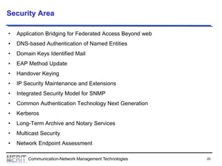 20Communication-Network Management Technologies
Security Area
• Application Bridging for Federated Access Beyond web
• DNS-based Authentication of Named Entities
• Domain Keys Identified Mail
• EAP Method Update
• Handover Keying
• IP Security Maintenance and Extensions
• Integrated Security Model for SNMP
• Common Authentication Technology Next Generation
• Kerberos
• Long-Term Archive and Notary Services
• Multicast Security
• Network Endpoint Assessment
 
