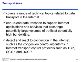 21Communication-Network Management Technologies
Transport Area
 covers a range of technical topics related to data
transport in the Internet.
 end-to-end data transport to support Internet
applications and services that exchange
potentially large volumes of traffic at potentially
high bandwidths.
 detect and react to congestion in the Internet,
such as the congestion control algorithms in
Internet transport control protocols such as TCP,
SCTP, and DCCP
 