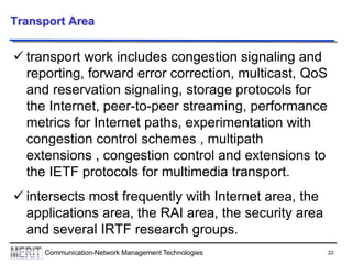 22Communication-Network Management Technologies
Transport Area
 transport work includes congestion signaling and
reporting, forward error correction, multicast, QoS
and reservation signaling, storage protocols for
the Internet, peer-to-peer streaming, performance
metrics for Internet paths, experimentation with
congestion control schemes , multipath
extensions , congestion control and extensions to
the IETF protocols for multimedia transport.
 intersects most frequently with Internet area, the
applications area, the RAI area, the security area
and several IRTF research groups.
 