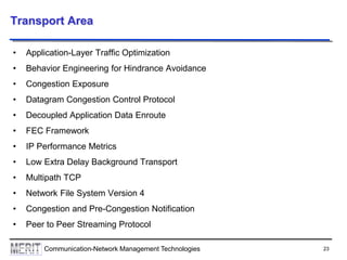 23Communication-Network Management Technologies
Transport Area
• Application-Layer Traffic Optimization
• Behavior Engineering for Hindrance Avoidance
• Congestion Exposure
• Datagram Congestion Control Protocol
• Decoupled Application Data Enroute
• FEC Framework
• IP Performance Metrics
• Low Extra Delay Background Transport
• Multipath TCP
• Network File System Version 4
• Congestion and Pre-Congestion Notification
• Peer to Peer Streaming Protocol
 