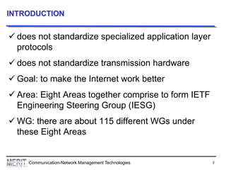 3Communication-Network Management Technologies
INTRODUCTION
 does not standardize specialized application layer
protocols
 does not standardize transmission hardware
 Goal: to make the Internet work better
 Area: Eight Areas together comprise to form IETF
Engineering Steering Group (IESG)
 WG: there are about 115 different WGs under
these Eight Areas
 