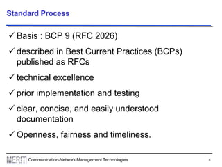 4Communication-Network Management Technologies
Standard Process
 Basis : BCP 9 (RFC 2026)
 described in Best Current Practices (BCPs)
published as RFCs
 technical excellence
 prior implementation and testing
 clear, concise, and easily understood
documentation
 Openness, fairness and timeliness.
 