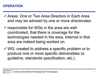 7Communication-Network Management Technologies
OPERATION
 Areas: One or Two Area Directors in Each Area
and may be advised by one or more directorates
 responsible for WGs in the area are well
coordinated, that there is coverage for the
technologies needed in the area, Internet in that
area are indeed being worked on.
 WG: created to address a specific problem or to
produce one or more specific deliverables (a
guideline, standards specification, etc.).
 