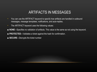 ARTIFACTS IN MESSAGES
•   You can use the ARTIFACT keyword to specify how artifacts are handled in outbound
    messages, message templates, notifications, and auto-replies.
•   The ARTIFACT keyword uses the following values:
■ NONE—Specifies no validation of artifacts. This value is the same as not using the keyword.
■ PROTECTED—Validates a ticket against the hash for confirmation.
■ SECURE—Decrypts the ticket number
 