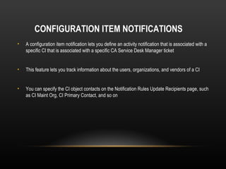 CONFIGURATION ITEM NOTIFICATIONS
•   A configuration item notification lets you define an activity notification that is associated with a
    specific CI that is associated with a specific CA Service Desk Manager ticket


•   This feature lets you track information about the users, organizations, and vendors of a CI


•   You can specify the CI object contacts on the Notification Rules Update Recipients page, such
    as CI Maint Org, CI Primary Contact, and so on
 