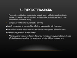 SURVEY NOTIFICATIONS
•   For an activity notification, you can define separate survey notification details for tickets,
    managed surveys, knowledge documents, and knowledge comments and send it to the
    customer who initiated the activity
•   Using survey notifications, you can do the following:
■ Specify a new survey or use one of the default survey's available with the product.
■ Use notification methods that describe how notification messages are delivered to users.
■ Define a survey message for the customer
•   When a customer receives notification of a survey, the message body automatically includes a
    URL that they can access from their web browser to find and fill out the survey form
 