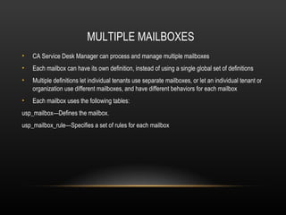 MULTIPLE MAILBOXES
•   CA Service Desk Manager can process and manage multiple mailboxes
•   Each mailbox can have its own definition, instead of using a single global set of definitions
•   Multiple definitions let individual tenants use separate mailboxes, or let an individual tenant or
    organization use different mailboxes, and have different behaviors for each mailbox
•   Each mailbox uses the following tables:
usp_mailbox—Defines the mailbox.
usp_mailbox_rule—Specifies a set of rules for each mailbox
 