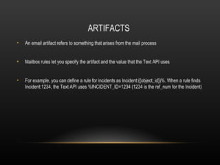 ARTIFACTS
•   An email artifact refers to something that arises from the mail process


•   Mailbox rules let you specify the artifact and the value that the Text API uses


•   For example, you can define a rule for incidents as Incident:{{object_id}}%. When a rule finds
    Incident:1234, the Text API uses %INCIDENT_ID=1234 (1234 is the ref_num for the Incident)
 