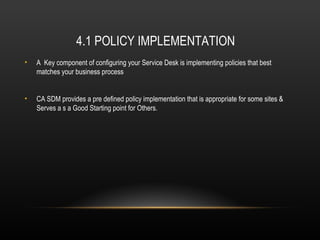 4.1 POLICY IMPLEMENTATION
•   A Key component of configuring your Service Desk is implementing policies that best
    matches your business process


•   CA SDM provides a pre defined policy implementation that is appropriate for some sites &
    Serves a s a Good Starting point for Others.
 