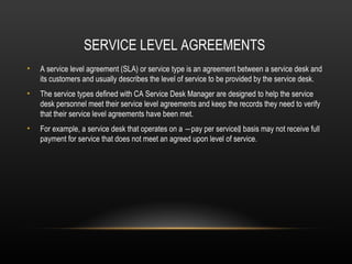 SERVICE LEVEL AGREEMENTS
•   A service level agreement (SLA) or service type is an agreement between a service desk and
    its customers and usually describes the level of service to be provided by the service desk.
•   The service types defined with CA Service Desk Manager are designed to help the service
    desk personnel meet their service level agreements and keep the records they need to verify
    that their service level agreements have been met.
•   For example, a service desk that operates on a ―pay per service‖ basis may not receive full
    payment for service that does not meet an agreed upon level of service.
 