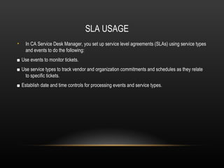 SLA USAGE
•   In CA Service Desk Manager, you set up service level agreements (SLAs) using service types
    and events to do the following:
■ Use events to monitor tickets.
■ Use service types to track vendor and organization commitments and schedules as they relate
   to specific tickets.
■ Establish date and time controls for processing events and service types.
 