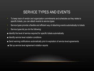 SERVICE TYPES AND EVENTS
•   To keep track of vendor and organization commitments and schedules as they relate to
    specific tickets, you can attach events to service types
•   Service types provide a flexible and efficient way of attaching events automatically to tickets
•   Service types let you do the following:
■ Identify the level of service required for specific tickets automatically
■ Identify service level violation conditions
■ Send warning notifications automatically prior to expiration of service level agreements
■ Set up service level agreement violation reports
 