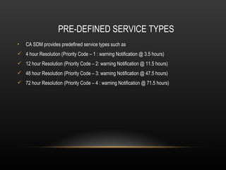 PRE-DEFINED SERVICE TYPES
•   CA SDM provides predefined service types such as
 4 hour Resolution (Priority Code – 1 : warning Notification @ 3.5 hours)
 12 hour Resolution (Priority Code – 2: warning Notification @ 11.5 hours)
 48 hour Resolution (Priority Code – 3: warning Notification @ 47.5 hours)
 72 hour Resolution (Priority Code – 4 : warning Notification @ 71.5 hours)
 