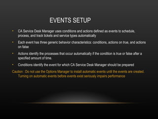 EVENTS SETUP
•   CA Service Desk Manager uses conditions and actions defined as events to schedule,
    process, and track tickets and service types automatically
•   Each event has three generic behavior characteristics: conditions, actions on true, and actions
    on false
•   Actions identify the processes that occur automatically if the condition is true or false after a
    specified amount of time.
•   Conditions identify the event for which CA Service Desk Manager should be prepared
Caution : Do not use the Options Manager to install automatic events until the events are created.
   Turning on automatic events before events exist seriously impairs performance
 