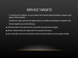 SERVICE TARGETS
•   To minimize SLA violations, you can create a set of service target templates to measure each
    stage of ticket resolution
•   Like Service Types, each service target contains a condition and estimate of completion time
•   Service targets let you do the following:
■ Verify that tickets of the same Service Type follow the same service targets.
■ Monitor whether tickets are closed within the required time frames.
■ View information such as the remaining number of minutes before a service target complete
 