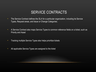 SERVICE CONTRACTS
•   The Service Contract defines the SLA for a particular organization, including its Service
    Types, Request areas, and Issue or Change Categories.


•   A Service Contract also maps Service Types to common reference fields on a ticket, such as
    Priority and Asset


•   Tracking multiple Service Types also helps prioritize tickets


•   All applicable Service Types are assigned to the ticket
 