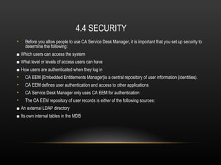 4.4 SECURITY
•   Before you allow people to use CA Service Desk Manager, it is important that you set up security to
    determine the following:
■ Which users can access the system
■ What level or levels of access users can have
■ How users are authenticated when they log in
•   CA EEM {Embedded Entitlements Manager}is a central repository of user information (identities).
•   CA EEM defines user authentication and access to other applications
•   CA Service Desk Manager only uses CA EEM for authentication
•   The CA EEM repository of user records is either of the following sources:
■ An external LDAP directory
■ Its own internal tables in the MDB
 