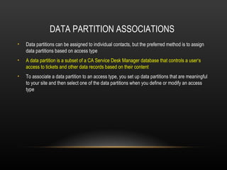 DATA PARTITION ASSOCIATIONS
•   Data partitions can be assigned to individual contacts, but the preferred method is to assign
    data partitions based on access type
•   A data partition is a subset of a CA Service Desk Manager database that controls a user‘s
    access to tickets and other data records based on their content
•   To associate a data partition to an access type, you set up data partitions that are meaningful
    to your site and then select one of the data partitions when you define or modify an access
    type
 