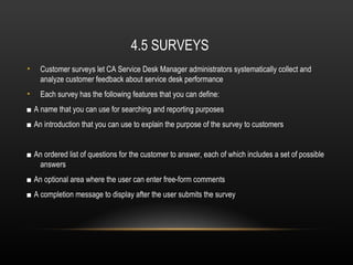 4.5 SURVEYS
•   Customer surveys let CA Service Desk Manager administrators systematically collect and
    analyze customer feedback about service desk performance
•   Each survey has the following features that you can define:
■ A name that you can use for searching and reporting purposes
■ An introduction that you can use to explain the purpose of the survey to customers


■ An ordered list of questions for the customer to answer, each of which includes a set of possible
   answers
■ An optional area where the user can enter free-form comments
■ A completion message to display after the user submits the survey
 