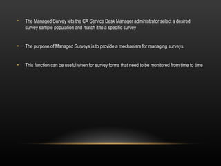 •   The Managed Survey lets the CA Service Desk Manager administrator select a desired
    survey sample population and match it to a specific survey


•   The purpose of Managed Surveys is to provide a mechanism for managing surveys.


•   This function can be useful when for survey forms that need to be monitored from time to time
 