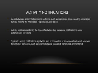 ACTIVITY NOTIFICATIONS
•   An activity is an action that someone performs, such as resolving a ticket, sending a managed
    survey, running the Knowledge Report Card, and so on


•   Activity notifications identify the types of activities that can cause notification to occur
    automatically for tickets


•   Typically, activity notifications signify the start or completion of an action about which you want
    to notify key personnel, such as when tickets are escalated, transferred, or monitored
 