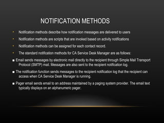 NOTIFICATION METHODS
•   Notification methods describe how notification messages are delivered to users
•   Notification methods are scripts that are invoked based on activity notifications
•   Notification methods can be assigned for each contact record.
•   The standard notification methods for CA Service Desk Manager are as follows:
■ Email sends messages by electronic mail directly to the recipient through Simple Mail Transport
   Protocol (SMTP) mail. Messages are also sent to the recipient notification log.
■ The notification function sends messages to the recipient notification log that the recipient can
    access when CA Service Desk Manager is running.
■ Pager email sends email to an address maintained by a paging system provider. The email text
   typically displays on an alphanumeric pager.
 