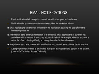EMAIL NOTIFICATIONS
•   Email notifications help analysts communicate with employees and end users
•   Notifications let you communicate with stakeholders for a ticket as follows:
■ Email notifications can show all recipients of the notification, advising the user of who the
   interested parties are.
■ Analysts can send a manual notification to a temporary email address that is currently not
   associated with a contact. A temporary address is helpful, for example, when an end user is
   out of the office or having difficulty accessing their standard email account.
■ Analysts can send attachments with a notification to communicate additional details to a user.
•   A temporary email address is an address that is not associated with a contact in the system.
    {Used in OOO/Limited Access To Email}
 