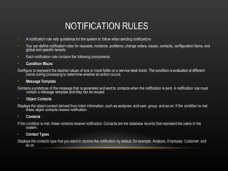 NOTIFICATION RULES
•    A notification rule sets guidelines for the system to follow when sending notifications
•    You can define notification rules for requests, incidents, problems, change orders, issues, contacts, configuration items, and
     global and specific tenants
•    Each notification rule contains the following components:
•    Condition Macro
Configure to represent the desired values of one or more fields on a service desk ticket. The condition is evaluated at different
     points during processing to determine whether an action occurs.
•    Message Template
Contains a prototype of the message that is generated and sent to contacts when the notification is sent. A notification rule must
     contain a message template and they can be reused.
•    Object Contacts
Displays the object contact derived from ticket information, such as assignee, end-user, group, and so on. If the condition is met,
      these object contacts receive notification.
•    Contacts
If the condition is met, these contacts receive notification. Contacts are the database records that represent the users of the
       system.
•    Contact Types
Displays the contacts type that you want to receive the notification by default, for example, Analysts, Employee, Customer, and
      so on
 