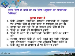 स्वयं ह ंदी र्ें काया िा कर ह ंदी अिुभाग पर अत्यधधक 
निभारता 
डॉ. राकेश शर्ाा 
सीएसआईआर – राष्ट्रीय समुद्र विज्ञान संस्थान, दोना पािला, गोिा 
कृपया ध्यान दें 
1. ह ंदी अिुभाग आवश्यक सरकारी कागजातों के अिुवाद 
एवंआपको ह ंदी र्ेंकाया करिे र्ेंस ायता देिे ेतु ै। 
2. इसका य अथा ि ीं कक वो आपका काया ह ंदी र्ेंकरे 
3. “ह ंदी का कार्” की र्ािससकता त्यागें 
4. “ह ंदी र्ेंकार्” की र्ािससकता ववकससत करिे का प्रयास 
करें 
5. सरकार आपको ह ंदी र्ेंकाया करिे ेतु सभी सुववधाएं 
यथा सॉफ्टवेयर, शब्दकोश तथा प्रसशक्षण प्रदाि करती ै 
6. ह ंदी अिुभाग से स ायता लेंपर निभारता त्यागें 
 