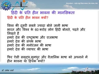 ह ंदी के प्रनत ीि भाविा की र्ािससकता 
डॉ. राकेश शर्ाा 
सीएसआईआर – राष्ट्रीय समुद्र विज्ञान संस्थान, दोना पािला, गोिा 
ह ंदी के प्रनत ीि भावि क्यों? 
ववश्व की दूसरी सबसे ज्यादा बोले जािी भाषा 
भारत और ववश्व के 60 करोड़ लोग ह ंदी बोलते, पढ़ते और 
सल ते ैं 
र्ारे देश की राटरभाषा और राजभाषा 
र्ारे देश की संपका भाषा 
र्ारे देश की र्िोरंजि की भाषा 
र्ारे देश की व्यापार की भाषा 
कफर ऐसी सर्ृद्ध,सुर्धुर और वैज्ञानिक भाषा को अपिािे र्ें 
ीि भाविा या ह चक क्यों? 
 