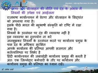 प्रेरणा और प्रोत्सा ि की िीनत एवं दंड के अभाव र्ें 
नियर्ों की उपेक्षा एवं अव ेलिा 
डॉ. राकेश शर्ाा 
सीएसआईआर – राष्ट्रीय समुद्र विज्ञान संस्थान, दोना पािला, गोिा 
राजभाषा कायाान्वयि र्ें प्रेरणा और प्रोत्सा ि के ससद्धांत 
को अपिाया गया ै। 
इसके पीछे भारत की ब ुभाषी संस्कृनत को दृजटट र्ें र ा 
गया ै। 
नियर्ों के उल्लंघि पर दंड की व्यवस्था ि ीं ै 
इस व्यवस्था का दुरुपयोग िा करें 
जािबुझकर नियर्ों के उल्लंघि करिे पर कायाालय प्रर्ु के 
पास दंड के अधधकार सुरक्षक्षत 
आपके कायाालय की प्रनतटिा आपकी सजगता और 
कताव्यनिटिा पर निभार ै 
ह ंदी कायाान्वयि की जबावदे ी कायाालय प्रर्ु की बिती ै 
अतः एक जजम्र्ेदार कर्ाचारी के तौर पर कायाालय और 
कायाालय प्रर्ु की प्रनतटिा का ध्याि र ें। 
 