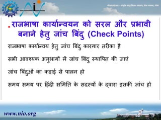 www.nio.org 
सीएसआईआर – राष्ट्रीय समुद्र विज्ञान संस्थान, दोना पािला, गोिा 
राजभाषा कायाणन्वयन को सरल और प्रभावी 
बनाने हेिु जांच बबदं ु(Check Points) 
 
राजभाषा कायाान्वय ेतु जांच त्रबदं ुकारगार तरीका ै 
सभी आवश्यक अिुभागों र्ें जांच त्रबदं ुस्थावपत की जाएं 
जांच त्रबदंओुं का कड़ाई से पालि ो 
सर्य सर्य पर ह ंदी ससर्नत के सदस्यों के द्वारा इसकी जांच ो 
 