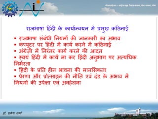 डॉ. राकेश शर्ाा 
सीएसआईआर – राष्ट्रीय समुद्र विज्ञान संस्थान, दोना पािला, गोिा 
राजभाषा ह ंदी के कायाान्वयि र्ें प्रर्ु कहििाई 
 राजभाषा संबंधी नियर्ों की जािकारी का अभाव 
 कंप्यूटर पर ह ंदी र्ें काया करिे र्ें कहििाई 
 अंग्रेज़ी र्ें निरंतर काया करिे की आदत 
 स्वयं ह ंदी र्ें काया िा कर ह ंदी अिुभाग पर अत्यधधक 
निभारता 
 ह ंदी के प्रनत ीि भाविा की र्ािससकता 
 प्रेरणा और प्रोत्सा ि की िीनत एवं दंड के अभाव र्ें 
नियर्ों की उपेक्षा एवं अव ेलिा 
 