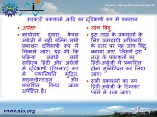 www.nio.org 
सीएसआईआर – राष्ट्रीय समुद्र विज्ञान संस्थान, दोना पािला, गोिा 
सरकारी प्रकाशिों आहद का द्ववभाषी रूप र्ें प्रकाशि 
 अपेक्षा 
 कायाालय द्वारा केवल 
अंग्रेज़ी र्ेंि ीं बजल्क सभी 
प्रकाशि द्ववभाषी रूप र्ें 
निकाले जाएं। य भी कक 
प्रकक्रया संबंधी सभी 
साह त्य ह ंदी और अंग्रेज़ी 
र्ेंद्ववभाषी (ड़डग्लाट) रूप 
र्ेंयथाजस्थनत र्ुहद्रत, 
साइक्लोस्टाइल और 
प्रकासशत ककया जािा 
अपेक्षक्षत ै। 
 जांच त्रबदंु 
 इस तर के प्रकाशिों के 
सलए उत्तरदायी अधधकारी 
के स्तर पर य जांच त्रबदं ु 
बिाया जाए, जजसर्ें इस 
तर के प्रकाशिों का 
ह ंदी-अंग्रेज़ी र्ें प्रकासशत 
ोिा सुनिजश्चत कर सलया 
जाए। 
 सभी प्रकाशिों का रूप 
ह ंदी-अंग्रेज़ी के ड़डग्लाट 
फॉर्ा र्ें र ा जाए। 
 