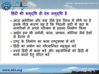 www.nio.org 
सीएसआईआर – राष्ट्रीय समुद्र विज्ञान संस्थान, दोना पािला, गोिा 
हहंदी की समृद्धि ही देश समृद्धि है 
 आज अर्ेरीका और रूस जैसे देश ववश्व र्ें शीषा पर ै 
इसके पीछे कारण य ै कक वपछली सदी र्ें व ां के 
िागररकों िे अपिे पररश्रर् से इसका निर्ााण ककया 
 आईए र् भी जर्ािी, फ्ांस, जापाि, कोररया जैसे देशों 
से प्रेरणा लें 
 राटर के निर्ााण का कार् राटरभाषा र्ें करें 
 ह ंदी का प्रयोग कर गौरवाजन्वत र् सूस करें 
 स्वयं ह ंदी र्ें कार् करें और स योधगयों को ह ंदी र्ें 
काया करिे ेतु प्रेररत करें 
 