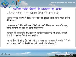 डॉ. राकेश शर्ाा 
सीएसआईआर – राष्ट्रीय समुद्र विज्ञान संस्थान, दोना पािला, गोिा 
राजभाषा संबंधी नियर्ों की जािकारी का अभाव 
•अधधकतर कर्ाचाररयों को राजभाषा नियर्ों की जािकारी ि ीं 
•इसका प्रर्ु कारण ै ववधध की भाषा की दुरु ता तथा इसके प्रनत अरूधच 
की भाविा 
•आवश्यक ि ीं कक सभी कर्ाचाररयों को सभी नियर् का ज्ञाि ो। परंतु 
प्रर्ु नियर्ों के सार का ज्ञाि बे द जरूरी 
•नियर्ों की जािकारी के अभाव र्ें प्रत्येक कर्ाचाररयों से जािे-अिजािे 
ोता ै राजभाषा नियर्ों का उल्लंघि 
•प्रर्ु नियर्ों को अनत संक्षेप र्ें तथा बे द सरला भाषा र्ें कर्ाचाररयों को 
ज्ञात करािा ह ंदी अधधकारी या ह ंदी प्रभारी की जजम्र्ेदारी 
 