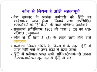 कौन से ननयम हैं अनि महत्वपूर्ण 
 केंद्र सरकार के प्रत्येक कर्ाचारी को ह ंदी का 
कायासाधक ज्ञाि ोिा अनिवाया तथा अप्रसशक्षक्षत 
कर्ाचाररयों को ह ं.सश.यो. के त त प्रसशक्षण अनिवाया 
 राजभाषा अधधनियर् 1963 की धारा 3 (3) का शत- 
प्रनतशत अिुपालि 
 कौि से ैंधारा 3 (3) के त त जारी ोिे वाले 
कागजात 
 राजभाषा नियर् 1976 के नियर् 5 के त त ह ंदी र्ें 
प्राप्त सभी पत्रों के उत्तर ह ंदी र्ेंहदया जािा। 
 ह ंदी र्ेंप्रवीणता प्राप्त सभी अधधकारी/कर्ाचारी अपिा 
हटप्पण/आले ि र्ूल रूप से ह ंदी र्ेंकरें। 
 
