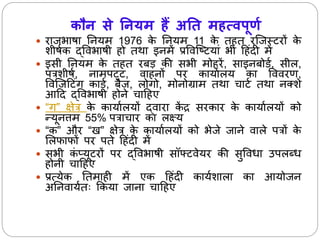 कौन से ननयम हैं अनि महत्वपूर्ण 
 राजभाषा नियर् 1976 के नियर् 11 के त त रजजस्टरों के 
शीषाक द्ववभाषी ो तथा इिर्ेंप्रववजटटयां भी ह ंदी र्ें 
 इसी नियर् के त त रबड़ की सभी र्ो रें, साइिबोडा, सील, 
पत्रशीषा, िार्पट्ट, वा िों पर कायाालय का वववरण, 
ववजजहटंग काडा, बैज, लोगो, र्ोिोग्रार् तथा चाटा तथा िक्शे 
आहद द्ववभाषी ोिे चाह ए 
 “ग” क्षेत्र के कायाालयों द्वारा केंद्र सरकार के कायाालयों को 
न्यूित्तर् 55% पत्राचार का लक्ष्य 
 “क” और “ ” क्षेत्र के कायाालयों को भेजे जािे वाले पत्रों के 
सलफाफों पर पतेह ंदी र्ें 
 सभी कंप्यूटरों पर द्ववभाषी सॉफ्टवेयर की सुववधा उपलब्ध 
ोिी चाह ए 
 प्रत्येक नतर्ा ी र्ेंएक ह ंदी कायाशाला का आयोजि 
अनिवायातः ककया जािा चाह ए 
 