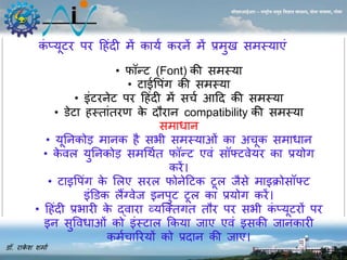 कंप्यूटर पर ह ंदी र्ें काया करिें र्ें प्रर्ु सर्स्याएं 
डॉ. राकेश शर्ाा 
सीएसआईआर – राष्ट्रीय समुद्र विज्ञान संस्थान, दोना पािला, गोिा 
• फॉन्ट (Font) की सर्स्या 
• टाईवपगं की सर्स्या 
• इंटरिेट पर ह ंदी र्ें सचा आहद की सर्स्या 
• डेटा स्तांतरण के दौराि compatibility की सर्स्या 
सर्ाधाि 
• यूनिकोड़ र्ािक ै सभी सर्स्याओं का अचूक सर्ाधाि 
• केवल युनिकोड़ सर्धथात फॉन्ट एवं सॉफ्टवेयर का प्रयोग 
करें। 
• टाइवपगं के सलए सरल फोिेहटक टूल जसैे र्ाइक्रोसॉफ्ट 
इंड़डक लैंग्वेज इिपुट टूल का प्रयोग करें। 
• ह ंदी प्रभारी के द्वारा व्यजक्तगत तौर पर सभी कंप्यूटरों पर 
इि सुववधाओं को इंस्टाल ककया जाए एवं इसकी जािकारी 
कर्ाचाररयों को प्रदाि की जाए। 
 