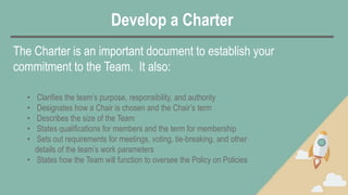 Develop a Charter
• Clarifies the team’s purpose, responsibility, and authority
• Designates how a Chair is chosen and the Chair’s term
• Describes the size of the Team
• States qualifications for members and the term for membership
• Sets out requirements for meetings, voting, tie-breaking, and other
details of the team’s work parameters
• States how the Team will function to oversee the Policy on Policies
The Charter is an important document to establish your
commitment to the Team. It also:
 