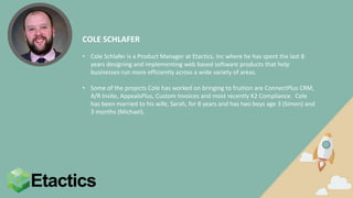 COLE SCHLAFER
• Cole Schlafer is a Product Manager at Etactics, Inc where he has spent the last 8
years designing and implementing web based software products that help
businesses run more efficiently across a wide variety of areas.
• Some of the projects Cole has worked on bringing to fruition are ConnectPlus CRM,
A/R Insite, AppealsPlus, Custom Invoices and most recently K2 Compliance. Cole
has been married to his wife, Sarah, for 8 years and has two boys age 3 (Simon) and
3 months (Michael).
 