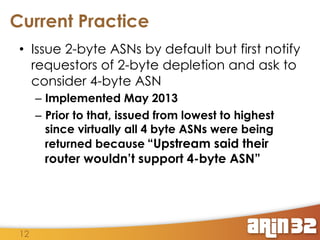 Current Practice
•  Issue 2-byte ASNs by default but first notify
requestors of 2-byte depletion and ask to
consider 4-byte ASN
–  Implemented May 2013
–  Prior to that, issued from lowest to highest
since virtually all 4 byte ASNs were being
returned because “Upstream said their

router wouldn’t support 4-byte ASN”

12

 