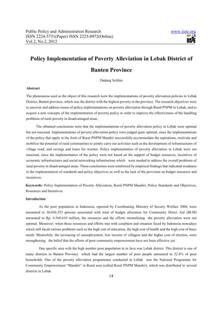 Public Policy and Administration Research                                                             www.iiste.org
ISSN 2224-5731(Paper) ISSN 2225-0972(Online)
Vol.2, No.2, 2012



   Policy Implementation of Poverty Alleviation in Lebak District of
                                              Banten Province
                                                    Dadang Solihin

Abstract

The phenomena used as the object of this research were the implementations of poverty alleviation policies in Lebak
District, Banten province, which was the district with the highest poverty in the province. The research objectives were
to uncover and address issues of policy implementations on poverty alleviation through Rural PNPM in Lebak, and to
acquire a new concepts of the implementation of poverty policy in order to improve the effectiveness of the handling
problems of rural poverty in disadvantaged areas.

       The obtained conclusions were that the implementations of poverty alleviation policy in Lebak were optimal
but not maximal. Implementations of poverty alleviation policy were judged quite optimal, since the implementations
of the policy that apply in the form of Rural PNPM Mandiri successfully accommodate the aspirations, motivate and
mobilize the potential of rural communities to jointly carry out activities such as the development of infrastructures of
village road; and savings and loans for women. Policy implementatios of poverty alleviation in Lebak were not
maximal, since the implementatios of the policy were not based on the support of budget resources, incentives of
economic infrastructures and social networking infrastructure which were needed to address the overall problems of
rural poverty in disadvantaged areas. Those conclusions were reinforced by empirical findings that indicated weakness
in the implementation of standards and policy objectives as well as the lack of the provision on budget resources and
incentives.

Keywords: Policy Implementation of Poverty Alleviation, Rural PNPM Mandiri, Policy Standards and Objectives,
Resources and Incentives

Introduction

         As the poor population in Indonesia, reported by Coordinating Ministry of Society Welfare 2008, were
amounted to 30.036.353 persons associated with total of budget allocation for Community Direct Aid (BLM)
amounted to Rp. 6.568.610 million, the resources and the efforts streamlining the poverty alleviation were not
optimal. Moreover, when those resources and efforts met with condition and situation faced by Indonesia nowadays
which still faced various problems such as the high cost of education, the high cost of health and the high cost of basic
needs. Meanwhile, the increasing of unemployment, low income of villagers and the higher cost of election, were
strengthening the belief that the efforts of poor community empowerment have not been effective yet.

         One spesific area with the high number poor population in in Java was Lebak district. This district is one of
many districts in Banten Province which had the largest number of poor people amounted to 52.8% of poor
households. One of the poverty alleviation programmes conducted in Lebak was the National Programme for
Community Empowerment “Mandiri” in Rural area (called Rural PNPM Mandiri), which was distributed to several
districts in Lebak.
                                                          14
 