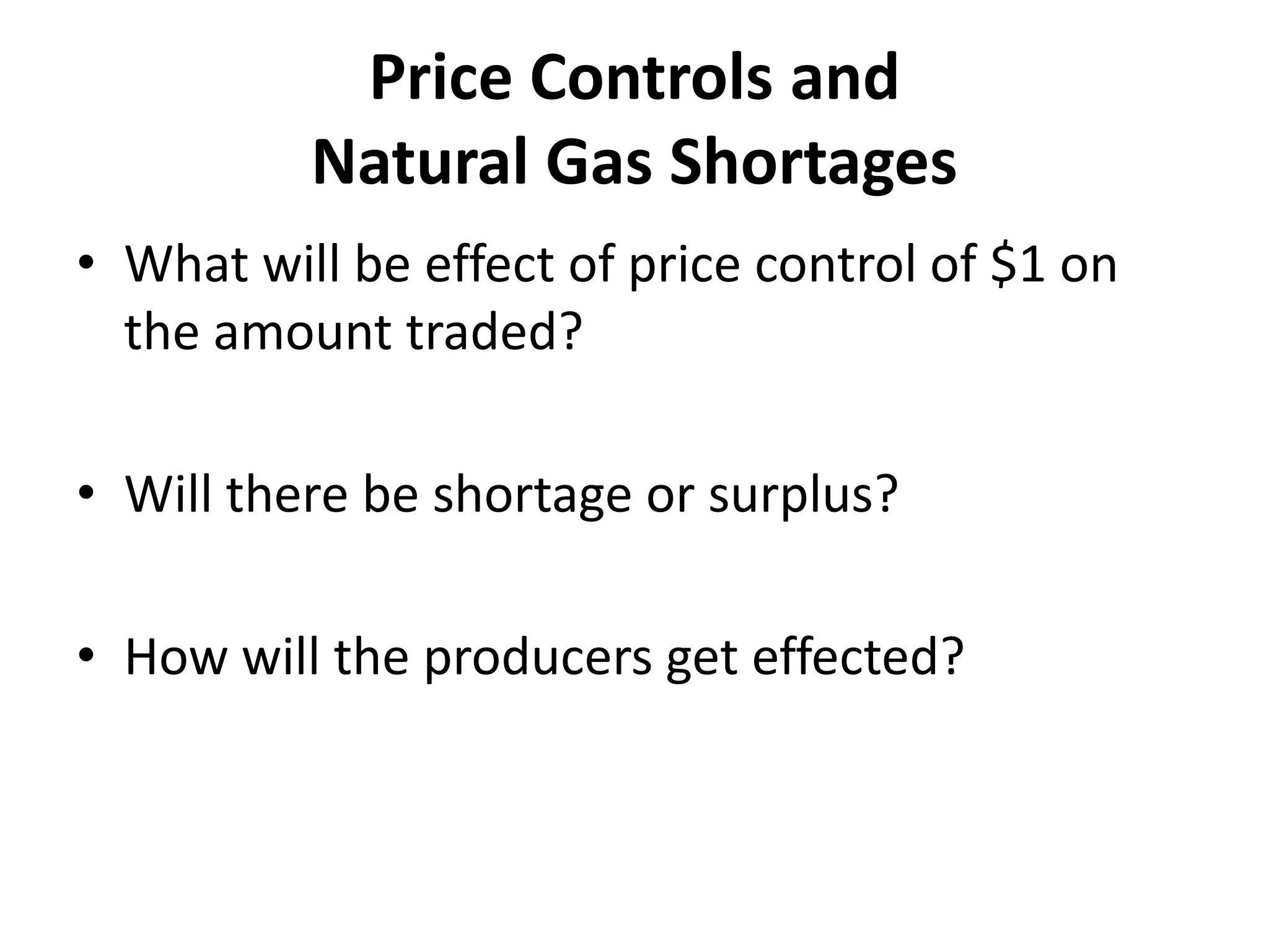 Price Controls and
          Natural Gas Shortages
• What will be effect of price control of $1 on
  the amount traded?

• Will there be shortage or surplus?

• How will the producers get effected?
 