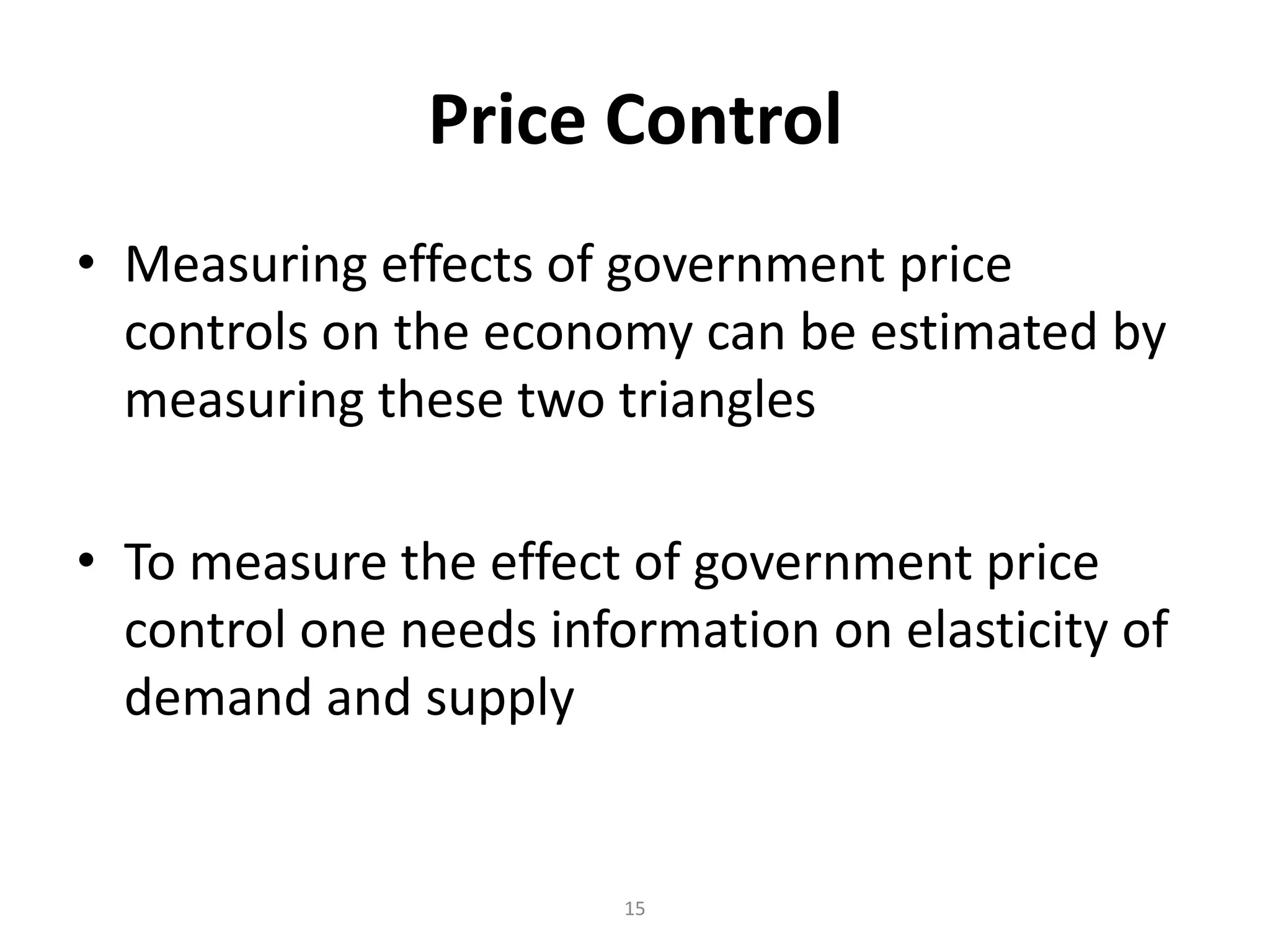 Price Control
• Measuring effects of government price
  controls on the economy can be estimated by
  measuring these two triangles

• To measure the effect of government price
  control one needs information on elasticity of
  demand and supply


                        15
 