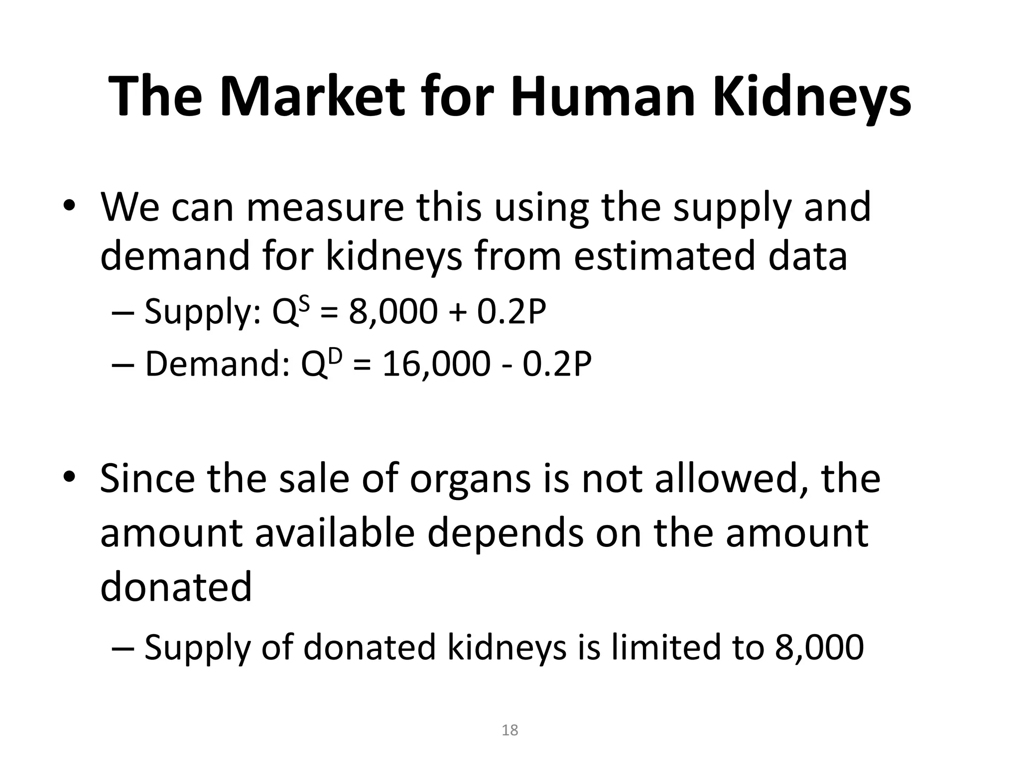 The Market for Human Kidneys
• We can measure this using the supply and
  demand for kidneys from estimated data
  – Supply: QS = 8,000 + 0.2P
  – Demand: QD = 16,000 - 0.2P

• Since the sale of organs is not allowed, the
  amount available depends on the amount
  donated
  – Supply of donated kidneys is limited to 8,000
                          18
 