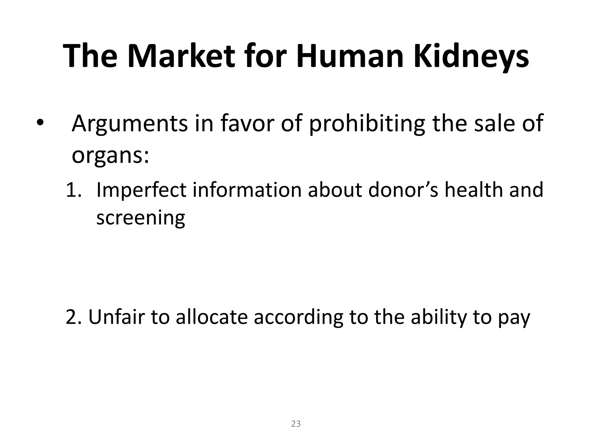 The Market for Human Kidneys
•   Arguments in favor of prohibiting the sale of
    organs:
    1. Imperfect information about donor’s health and
       screening



    2. Unfair to allocate according to the ability to pay



                             23
 