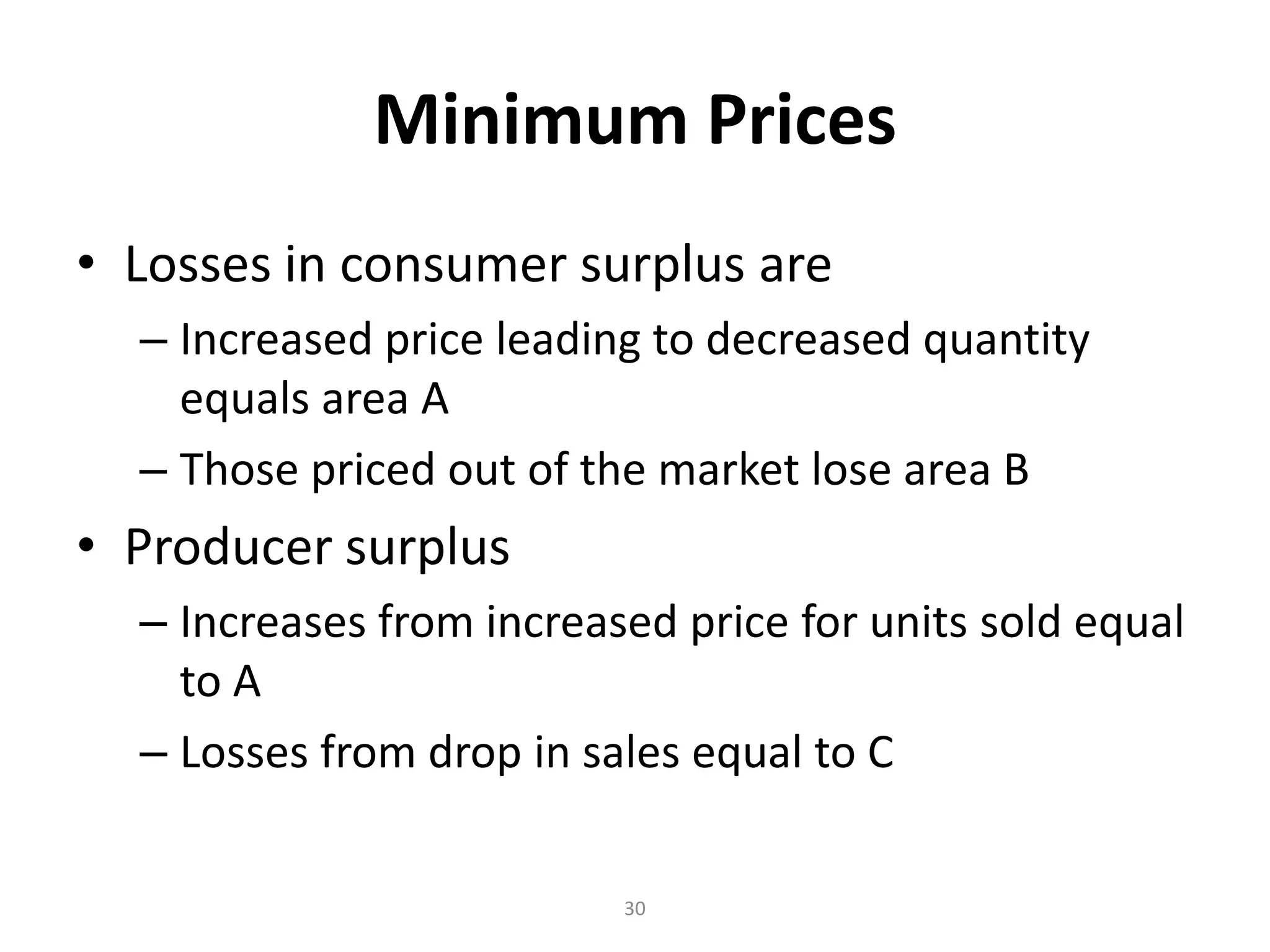 Minimum Prices
• Losses in consumer surplus are
  – Increased price leading to decreased quantity
    equals area A
  – Those priced out of the market lose area B
• Producer surplus
  – Increases from increased price for units sold equal
    to A
  – Losses from drop in sales equal to C

                          30
 