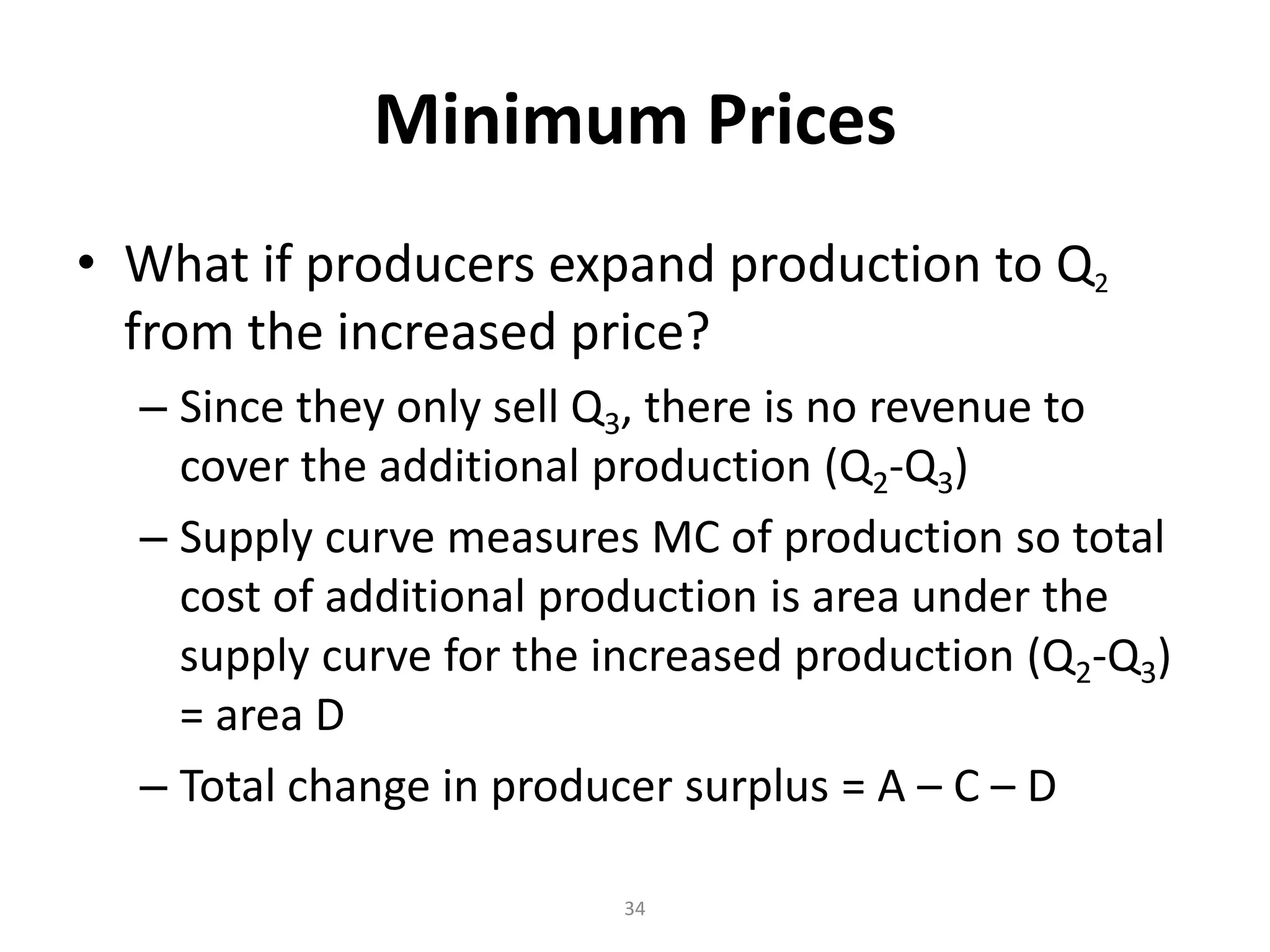 Minimum Prices
• What if producers expand production to Q2
  from the increased price?
  – Since they only sell Q3, there is no revenue to
    cover the additional production (Q2-Q3)
  – Supply curve measures MC of production so total
    cost of additional production is area under the
    supply curve for the increased production (Q2-Q3)
    = area D
  – Total change in producer surplus = A – C – D

                         34
 